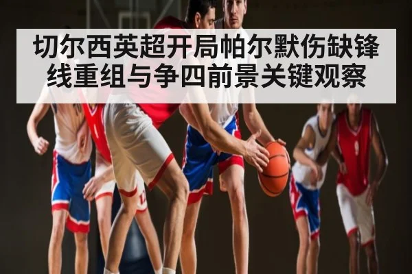 切尔西英超开局帕尔默伤缺锋线重组与争四前景关键观察（kaiyun）